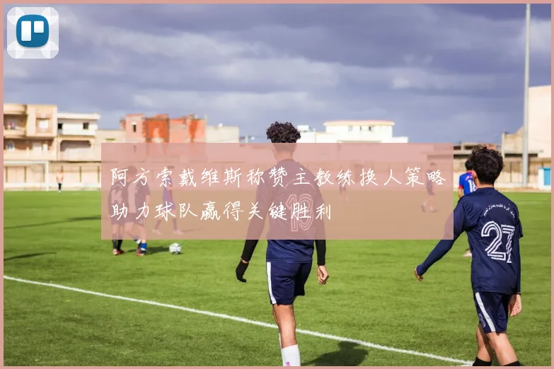 阿方索戴维斯称赞主教练换人策略助力球队赢得关键胜利