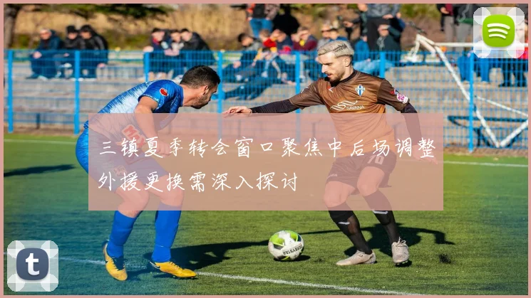 三镇夏季转会窗口聚焦中后场调整外援更换需深入探讨