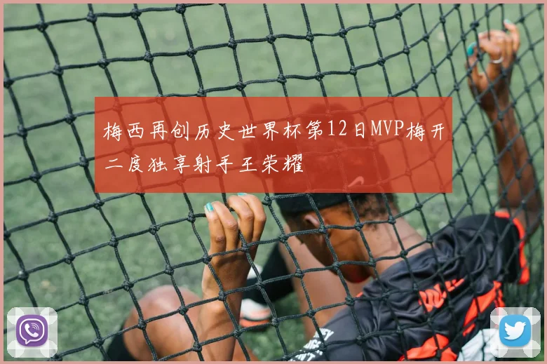 梅西再创历史世界杯第12日MVP梅开二度独享射手王荣耀
