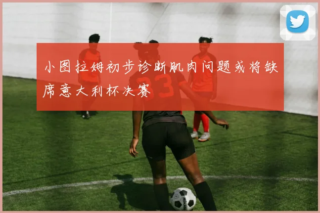 小图拉姆初步诊断肌肉问题或将缺席意大利杯决赛