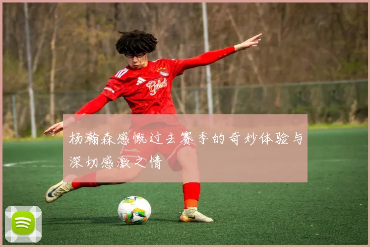 杨瀚森感慨过去赛季的奇妙体验与深切感激之情