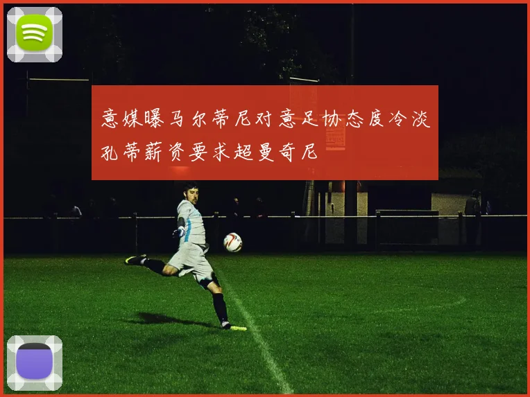 意媒曝马尔蒂尼对意足协态度冷淡孔蒂薪资要求超曼奇尼