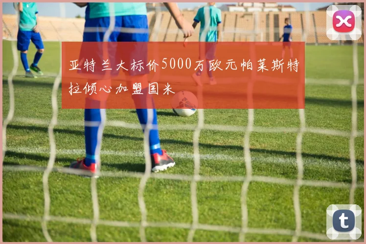 亚特兰大标价5000万欧元帕莱斯特拉倾心加盟国米