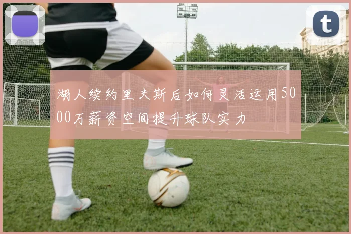 湖人续约里夫斯后如何灵活运用5000万薪资空间提升球队实力