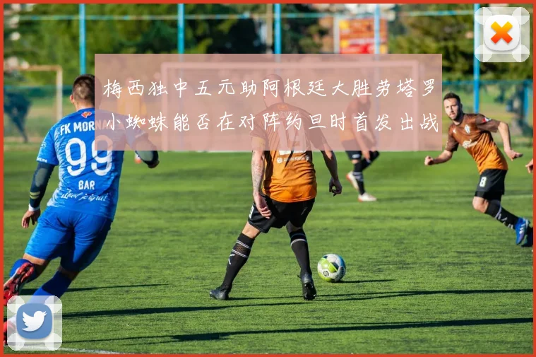 梅西独中五元助阿根廷大胜劳塔罗小蜘蛛能否在对阵约旦时首发出战