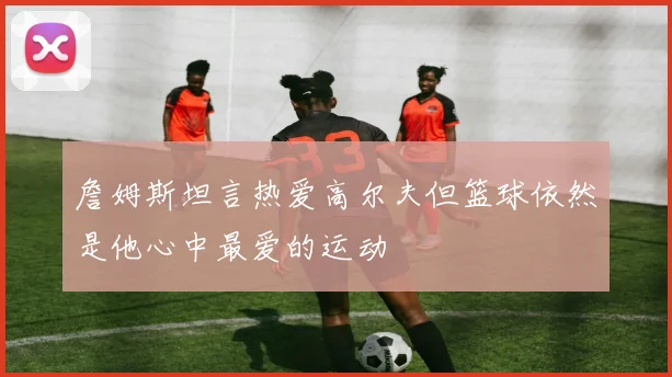 詹姆斯坦言热爱高尔夫但篮球依然是他心中最爱的运动