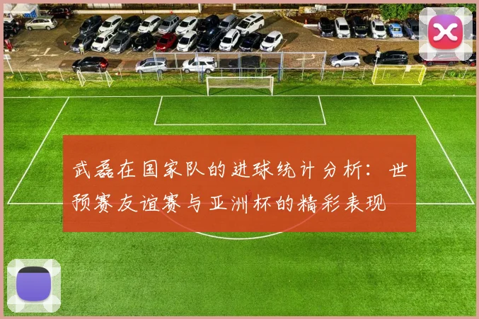 武磊在国家队的进球统计分析：世预赛友谊赛与亚洲杯的精彩表现