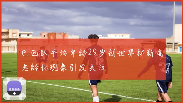 巴西队平均年龄29岁创世界杯新高老龄化现象引发关注