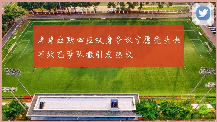 库库幽默回应纹身争议宁愿秃头也不纹巴萨队徽引发热议