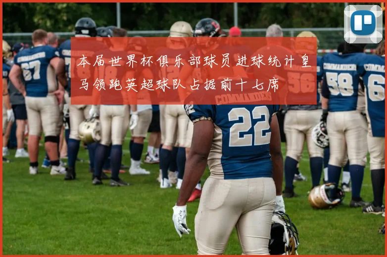本届世界杯俱乐部球员进球统计皇马领跑英超球队占据前十七席