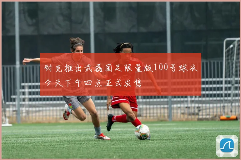 耐克推出武磊国足限量版100号球衣今天下午四点正式发售