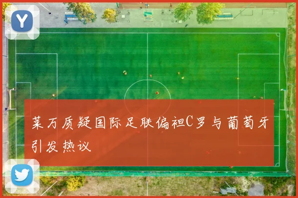 莱万质疑国际足联偏袒C罗与葡萄牙引发热议