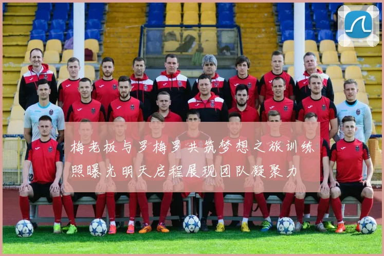 梅老板与罗梅罗共筑梦想之旅训练照曝光明天启程展现团队凝聚力