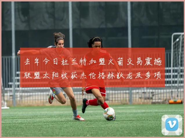 去年今日杜兰特加盟火箭交易震撼联盟太阳收获杰伦格林狄龙及多项选秀权